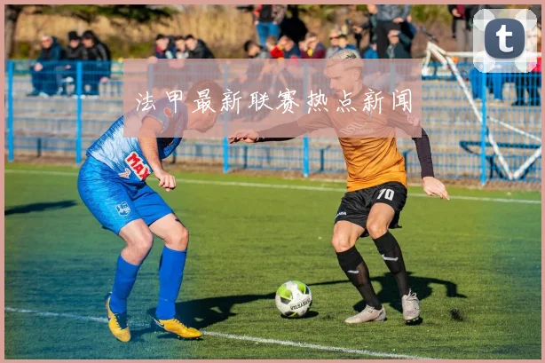 法甲最新联赛热点新闻