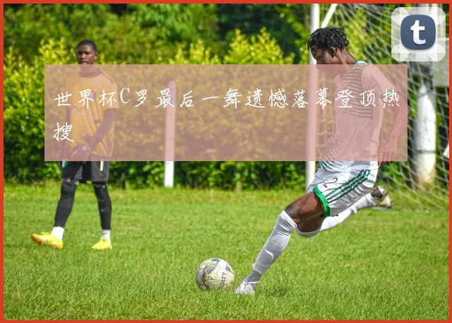 世界杯C罗最后一舞遗憾落幕登顶热搜